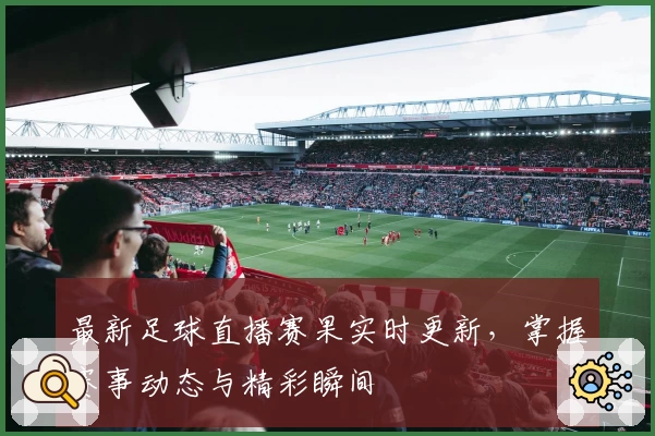 最新足球直播赛果实时更新，掌握赛事动态与精彩瞬间