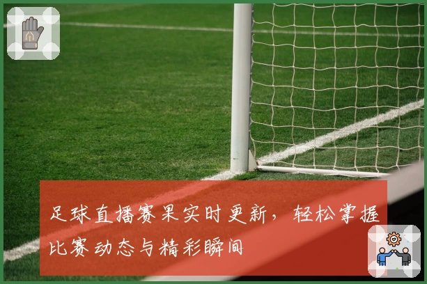 足球直播赛果实时更新，轻松掌握比赛动态与精彩瞬间