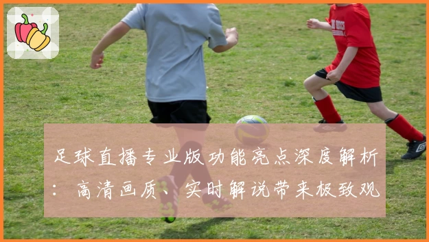 足球直播专业版功能亮点深度解析:高清画质、实时解说带来极致观赛体验