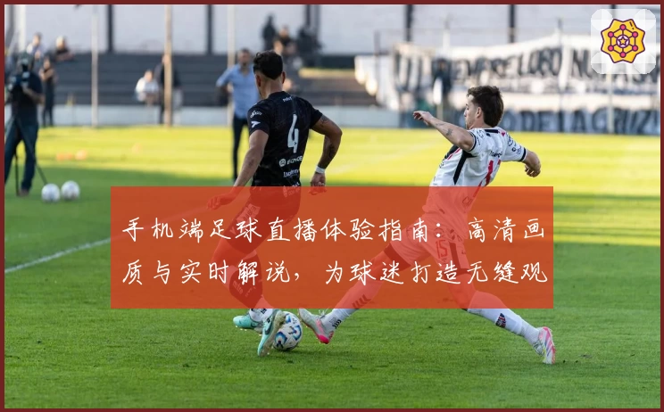 手机端足球直播体验指南：高清画质与实时解说，为球迷打造无缝观赛新选择