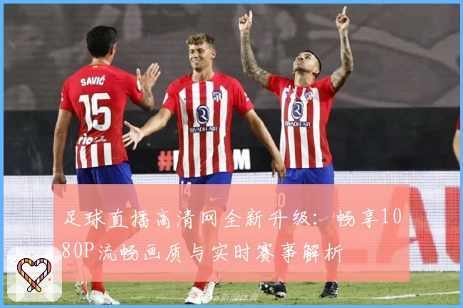 足球直播高清网全新升级：畅享1080P流畅画质与实时赛事解析
