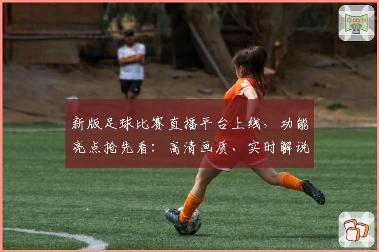 新版足球比赛直播平台上线，功能亮点抢先看：高清画质、实时解说，球迷首选