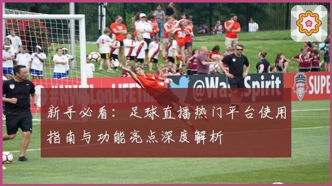 新手必看:足球直播热门平台使用指南与功能亮点深度解析