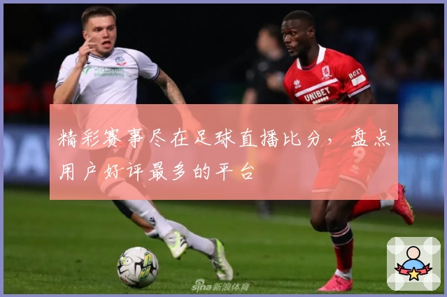 精彩赛事尽在足球直播比分，盘点用户好评最多的平台