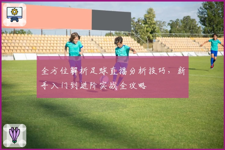 全方位解析足球直播分析技巧，新手入门到进阶实战全攻略